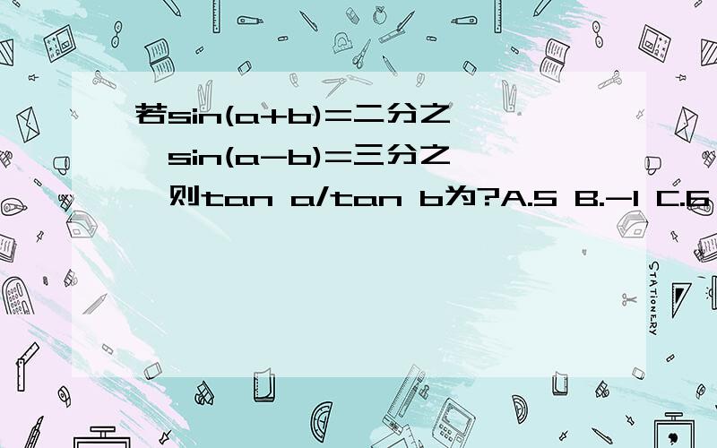 若sin(a+b)=二分之一,sin(a-b)=三分之一,则tan a/tan b为?A.5 B.-1 C.6 D1/6