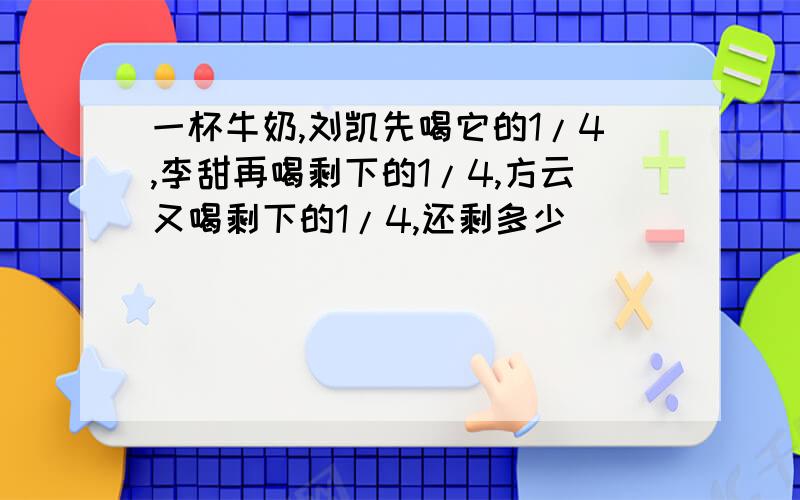 一杯牛奶,刘凯先喝它的1/4,李甜再喝剩下的1/4,方云又喝剩下的1/4,还剩多少