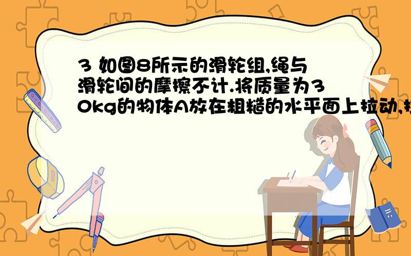 3 如图8所示的滑轮组,绳与滑轮间的摩擦不计.将质量为30kg的物体A放在粗糙的水平面上拉动,拉动时物体受到3 如图8所示的滑轮组，绳与滑轮间的摩擦不计。将质量为30kg的物体A放在粗糙的水平