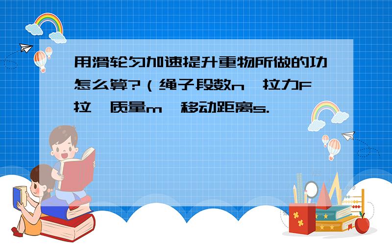 用滑轮匀加速提升重物所做的功怎么算?（绳子段数n,拉力F拉,质量m,移动距离s.