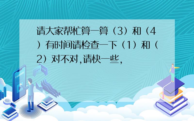 请大家帮忙算一算（3）和（4）有时间请检查一下（1）和（2）对不对,请快一些,