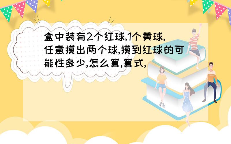 盒中装有2个红球,1个黄球,任意摸出两个球,摸到红球的可能性多少,怎么算,算式,