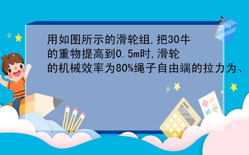 用如图所示的滑轮组,把30牛的重物提高到0.5m时,滑轮的机械效率为80%绳子自由端的拉力为、（绳子有3段）