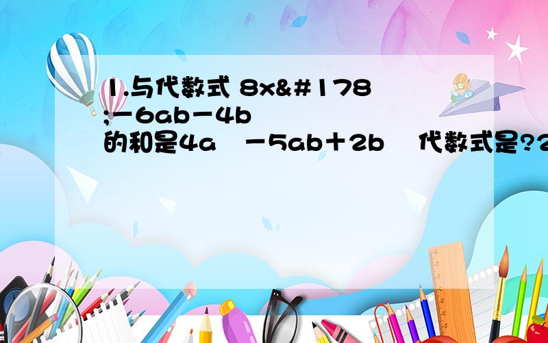 1.与代数式 8x²－6ab－4b²的和是4a²－5ab＋2b² 代数式是?2.已知a－2b＝1,则求3－2a＋4b＝?3.已知x²＋xy＝－2,xy＋y²＝3,则求x²＋2xy＋y²＝?4.已知x＋y＝2,则求（x＋y）²－