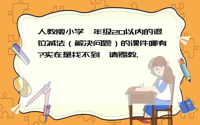 人教版小学一年级20以内的退位减法（解决问题）的课件哪有?实在是找不到,请赐教.