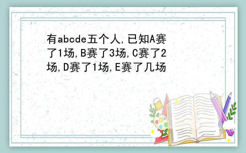 有abcde五个人,已知A赛了1场,B赛了3场,C赛了2场,D赛了1场,E赛了几场