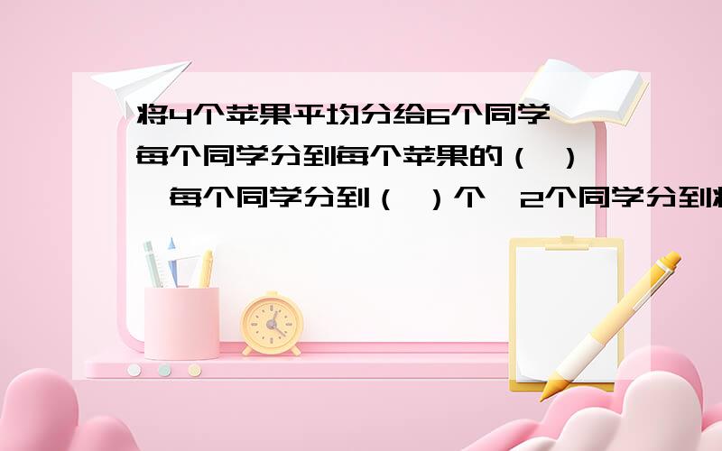 将4个苹果平均分给6个同学,每个同学分到每个苹果的（ ）,每个同学分到（ ）个,2个同学分到将4个苹果平均分给6个同学,每个同学分到每个苹果的（ ）,每个同学分到（ ）个,2个同学分到（