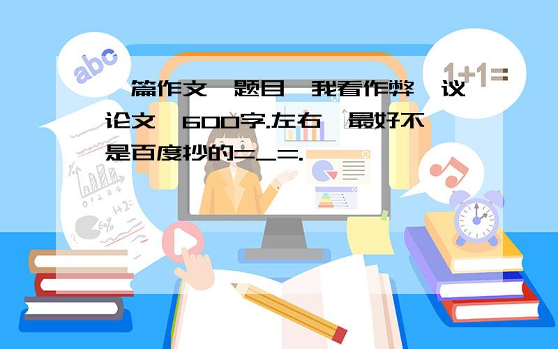 一篇作文,题目《我看作弊》议论文,600字.左右,最好不是百度抄的=_=.