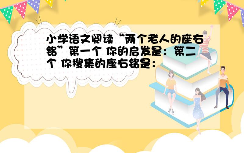 小学语文阅读“两个老人的座右铭”第一个 你的启发是：第二个 你搜集的座右铭是：