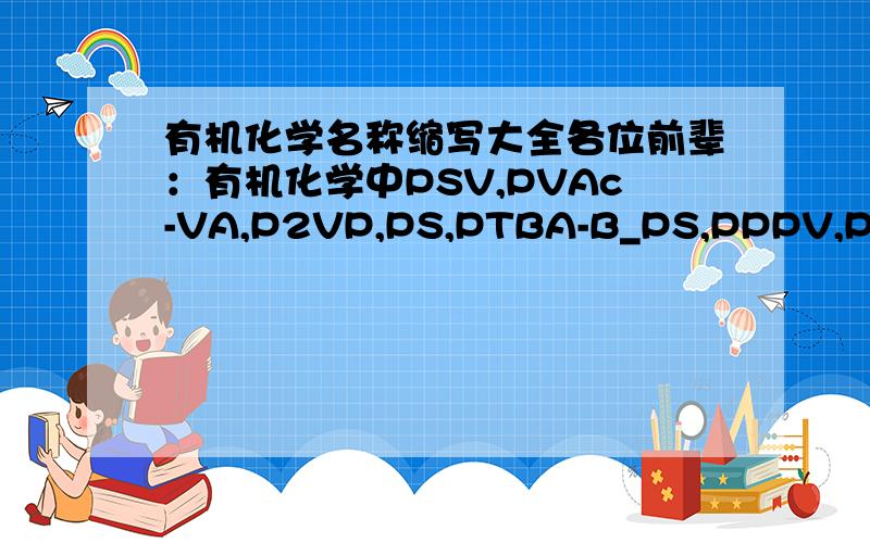 有机化学名称缩写大全各位前辈：有机化学中PSV,PVAc-VA,P2VP,PS,PTBA-B_PS,PPPV,PPV ,PVA,AIBN,PMMA都是那些化学物质的缩写?谢谢