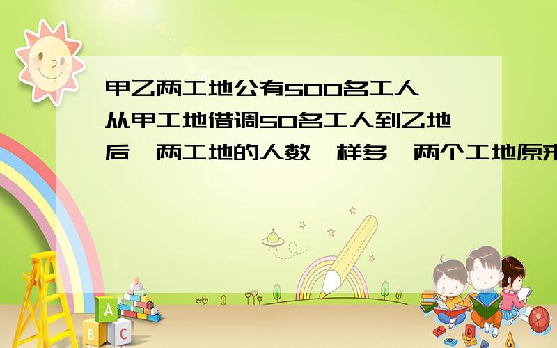 甲乙两工地公有500名工人,从甲工地借调50名工人到乙地后,两工地的人数一样多,两个工地原来各有多少人?列式计算