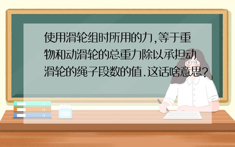 使用滑轮组时所用的力,等于重物和动滑轮的总重力除以承担动滑轮的绳子段数的值.这话啥意思?