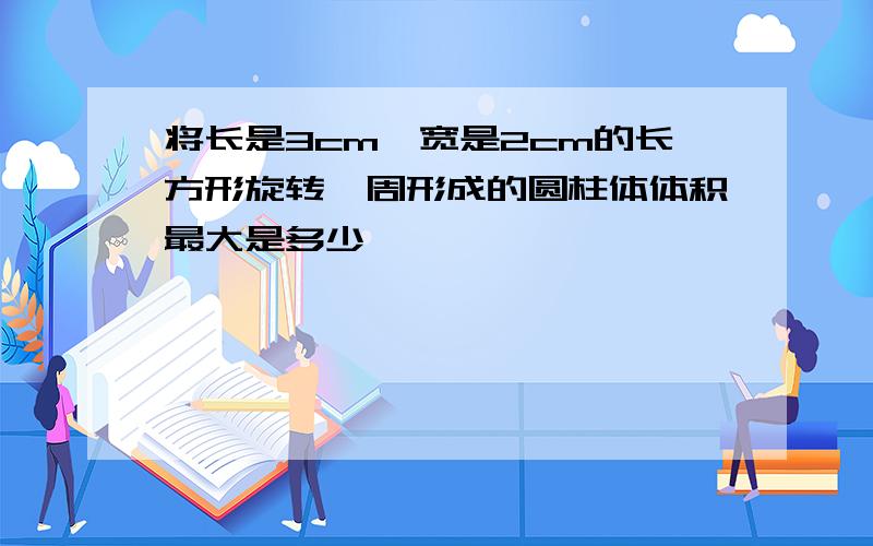 将长是3cm,宽是2cm的长方形旋转一周形成的圆柱体体积最大是多少