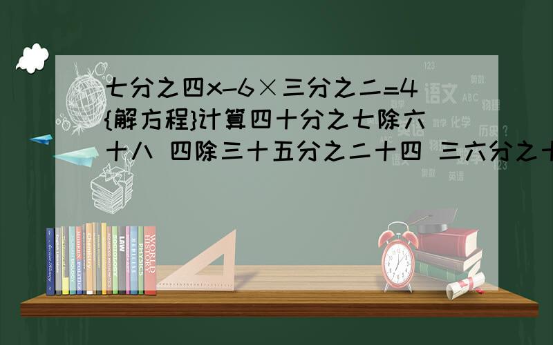 七分之四x-6×三分之二=4{解方程}计算四十分之七除六十八 四除三十五分之二十四 三六分之十三除二十六 十七分之十二除十八 十五乘十三分之五