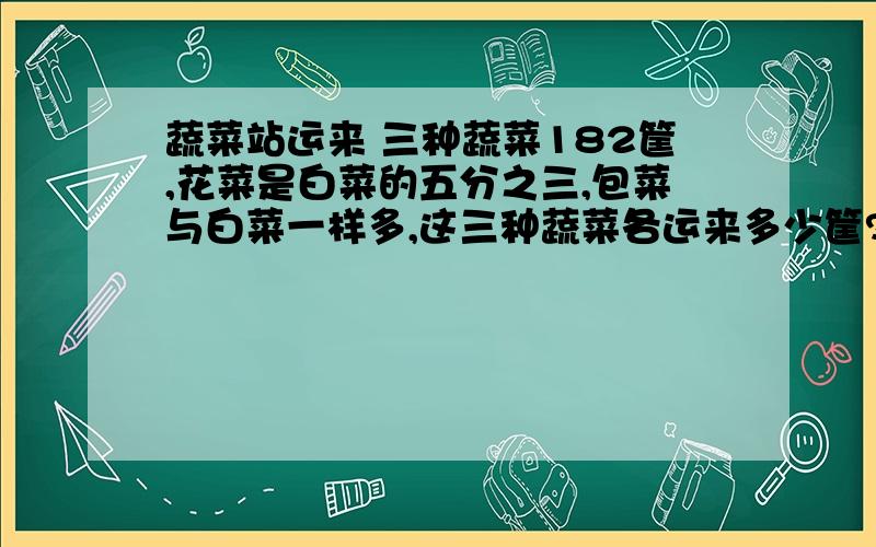 蔬菜站运来 三种蔬菜182筐,花菜是白菜的五分之三,包菜与白菜一样多,这三种蔬菜各运来多少筐?