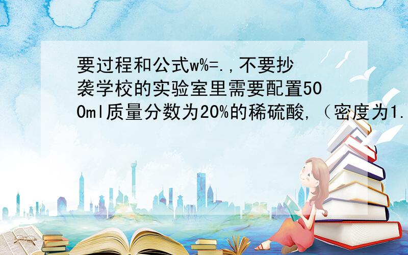 要过程和公式w%=.,不要抄袭学校的实验室里需要配置500ml质量分数为20%的稀硫酸,（密度为1.14g/cm³）需要质量分数为98%的浓硫酸,（密度为1.84g/cm³）多少毫升?水多少升?