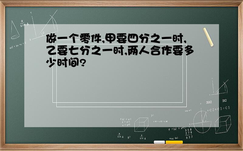 做一个零件,甲要四分之一时,乙要七分之一时,两人合作要多少时间?