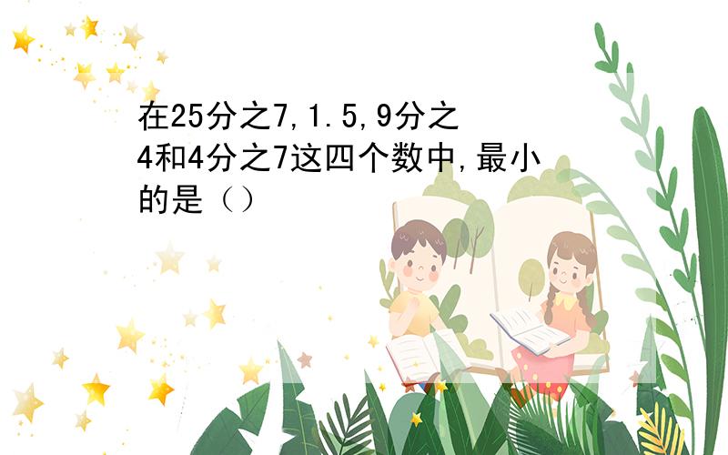 在25分之7,1.5,9分之4和4分之7这四个数中,最小的是（）