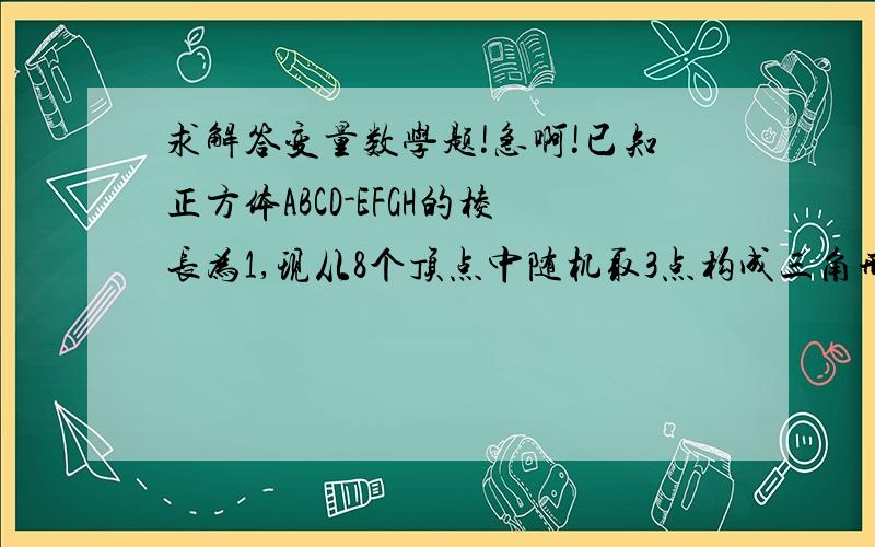 求解答变量数学题!急啊!已知正方体ABCD-EFGH的棱长为1,现从8个顶点中随机取3点构成三角形,设随机变量X表示三角形面积求概率P(X=1/2)求X分布列以及数学期望E(X)我要过程啊