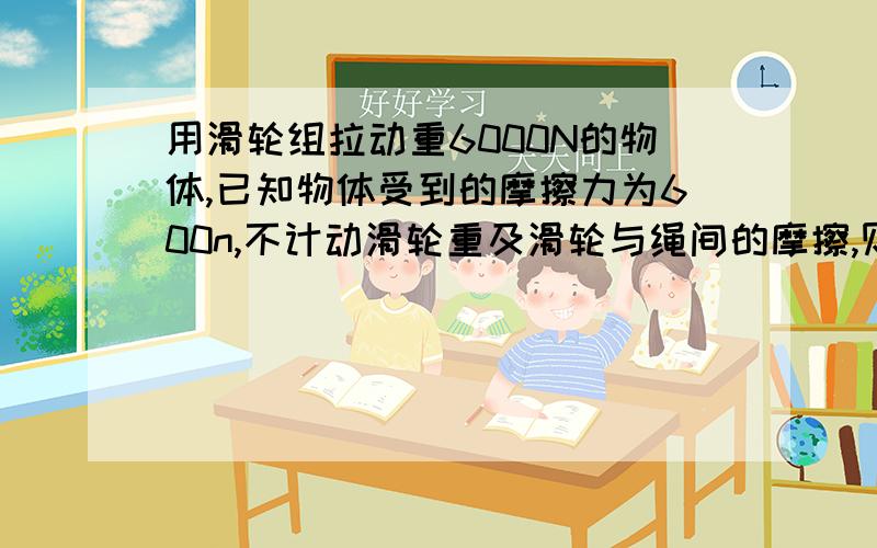 用滑轮组拉动重6000N的物体,已知物体受到的摩擦力为600n,不计动滑轮重及滑轮与绳间的摩擦,则旬拉力多大