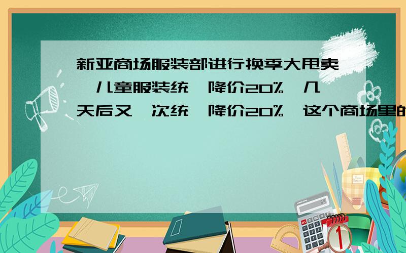 新亚商场服装部进行换季大甩卖,儿童服装统一降价20%,几天后又一次统一降价20%,这个商场里的儿童服装现价是原价的( )%.