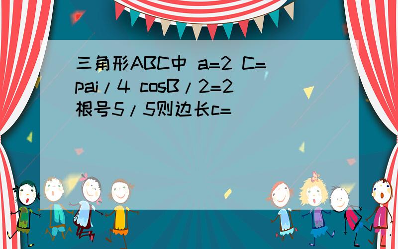 三角形ABC中 a=2 C=pai/4 cosB/2=2根号5/5则边长c=