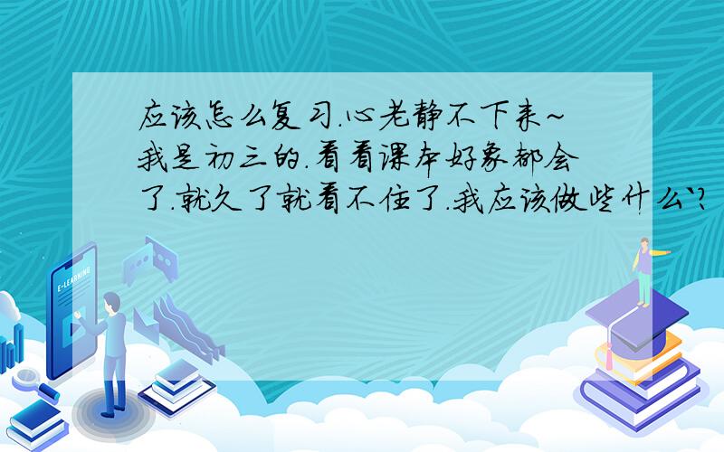 应该怎么复习.心老静不下来~我是初三的.看看课本好象都会了.就久了就看不住了.我应该做些什么`?