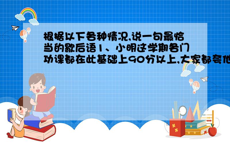 根据以下各种情况,说一句最恰当的歇后语1、小明这学期各门功课都在此基础上90分以上,大家都夸他有进步.小明这叫（）.2、我今天放学回家,还没放下书包,就被妈妈训了一顿,真叫我（）.3、