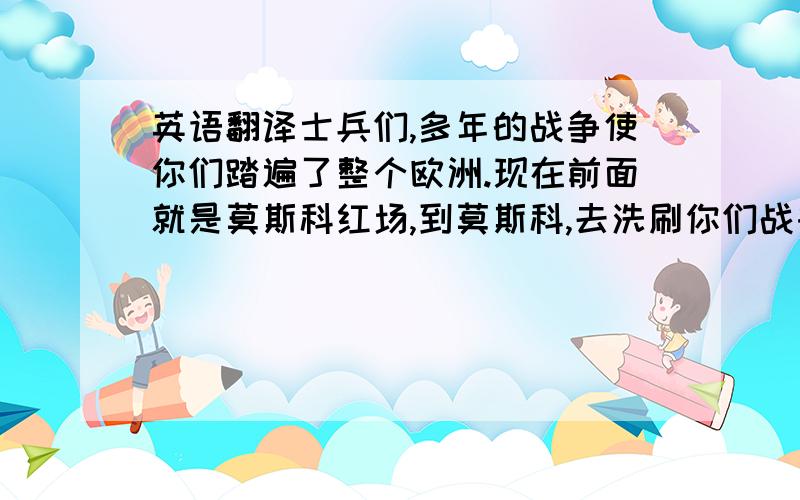 英语翻译士兵们,多年的战争使你们踏遍了整个欧洲.现在前面就是莫斯科红场,到莫斯科,去洗刷你们战争的躯体吧!在这场战争中总是有许多国家会灭亡的,但是灭亡的,便是灭亡的,永远不会是