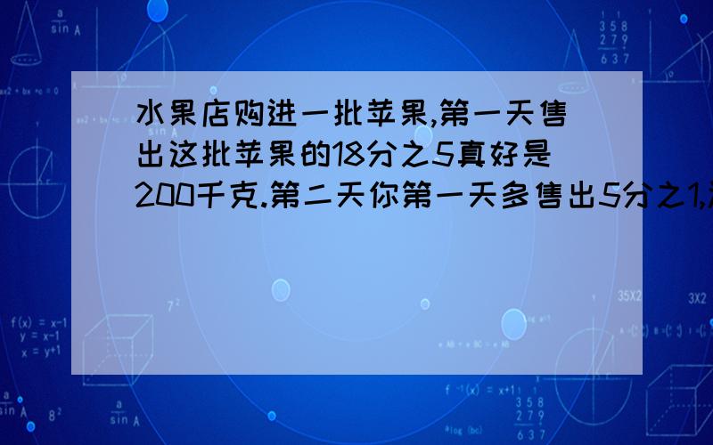 水果店购进一批苹果,第一天售出这批苹果的18分之5真好是200千克.第二天你第一天多售出5分之1,还剩多少千克没有售出.