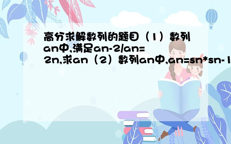 高分求解数列的题目（1）数列an中,满足an-2/an=2n,求an（2）数列an中,an=sn*sn-1,n大于等于2,a1=2/9,求证1/sn为等差数列