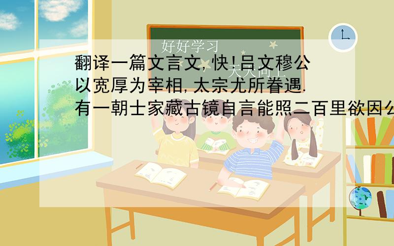 翻译一篇文言文,快!吕文穆公以宽厚为宰相,太宗尤所眷遇.有一朝士家藏古镜自言能照二百里欲因公弟献以求知.其弟伺间从容言之,公笑曰：“吾面不过碟子大,安用照二百里?”其弟遂不复敢