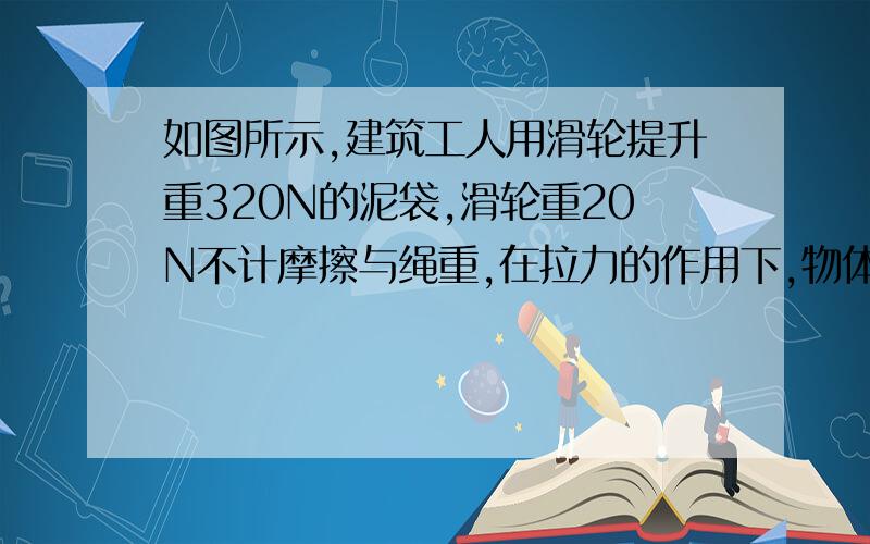 如图所示,建筑工人用滑轮提升重320N的泥袋,滑轮重20N不计摩擦与绳重,在拉力的作用下,物体以0.1m/s的的速度匀速上升,则建筑工人的拉力为______N,在10秒内建筑工人所做的功为______J三13