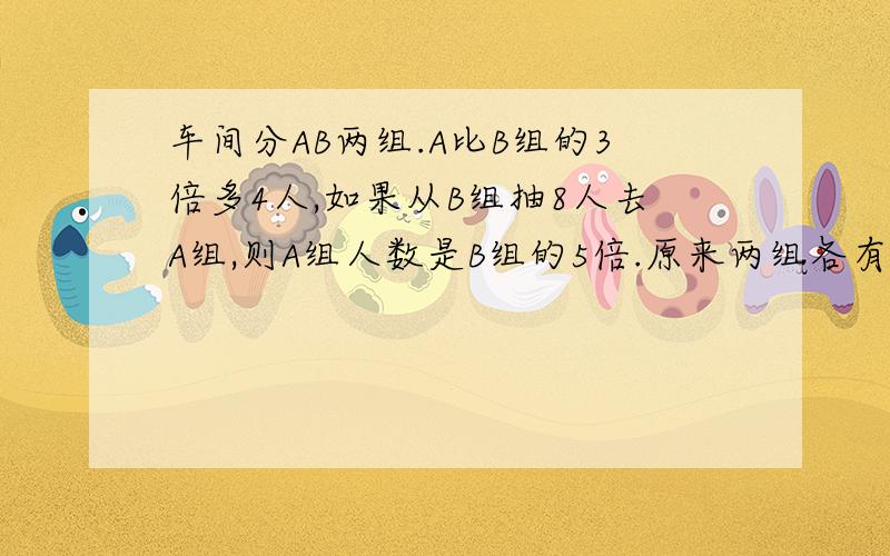 车间分AB两组.A比B组的3倍多4人,如果从B组抽8人去A组,则A组人数是B组的5倍.原来两组各有多少人