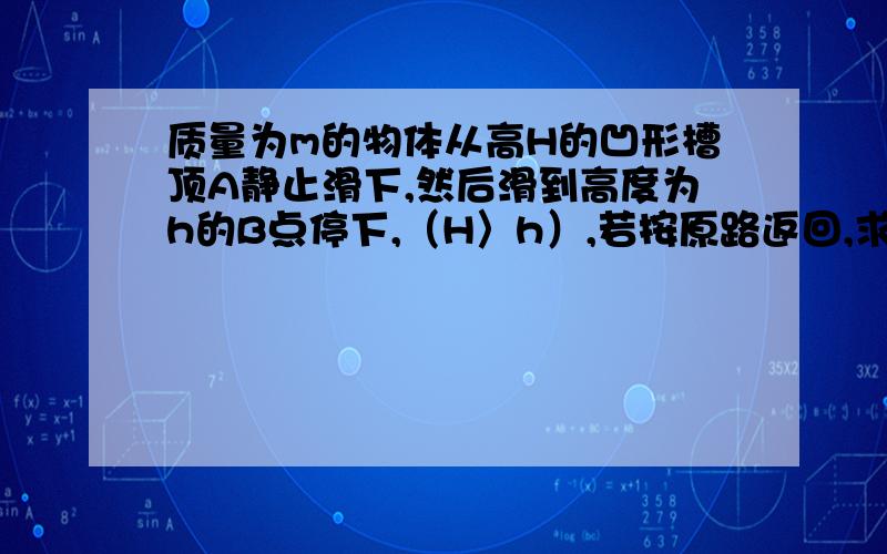 质量为m的物体从高H的凹形槽顶A静止滑下,然后滑到高度为h的B点停下,（H〉h）,若按原路返回,求在返回过程中,运动员做的功（只在下坡做功)