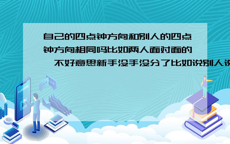 自己的四点钟方向和别人的四点钟方向相同吗比如两人面对面的,不好意思新手没手没分了比如说别人说四点钟方向有人,那只不过是看见的人的方向.没有看见的那个人那要看哪个方位,正如我