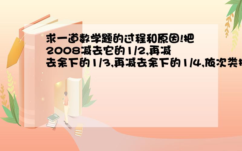 求一道数学题的过程和原因!把2008减去它的1/2,再减去余下的1/3,再减去余下的1/4,依次类推,直至最后减去余下的1/2008,最后的结果是（ ）.