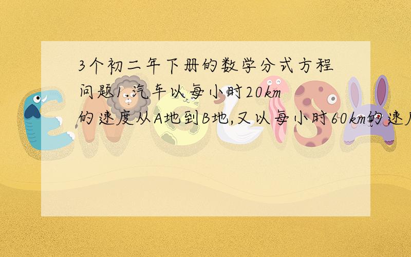 3个初二年下册的数学分式方程问题1.汽车以每小时20km的速度从A地到B地,又以每小时60km的速度从B地沿原路线返回到A地,则来回的平均速度为（ ） km/h2 已知关于x的方程(2x+m)/(x-2)=3的捷是正数,