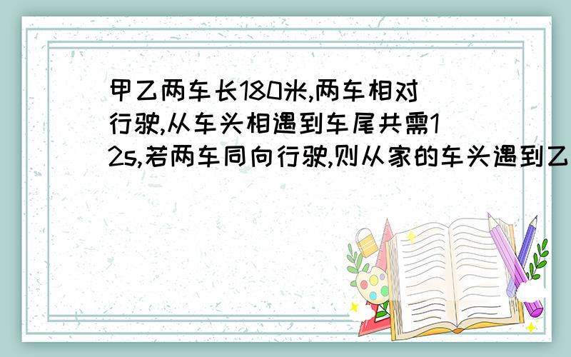 甲乙两车长180米,两车相对行驶,从车头相遇到车尾共需12s,若两车同向行驶,则从家的车头遇到乙的车尾知道甲的车尾超过乙的车头共需60s,求甲乙两车的速度P58页 25题