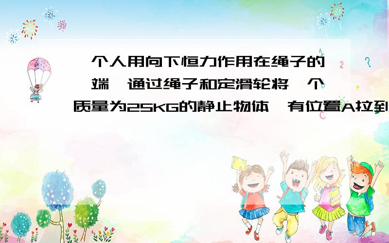 一个人用向下恒力作用在绳子的一端,通过绳子和定滑轮将一个质量为25KG的静止物体,有位置A拉到B处为什么 人拉下绳子的长度等于AO与BO两段绳长之差O点是AB直线与力F的交点呀