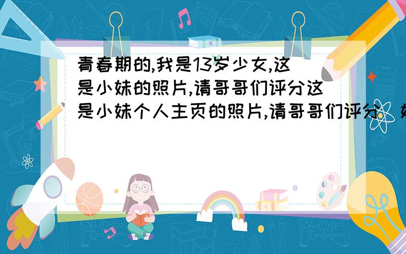 青春期的,我是13岁少女,这是小妹的照片,请哥哥们评分这是小妹个人主页的照片,请哥哥们评分（姐姐也可以）