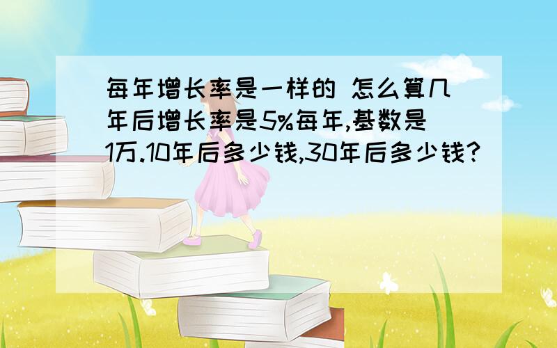 每年增长率是一样的 怎么算几年后增长率是5%每年,基数是1万.10年后多少钱,30年后多少钱?