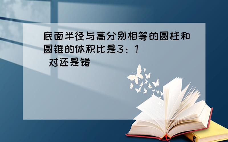 底面半径与高分别相等的圆柱和圆锥的体积比是3：1 （ ） 对还是错