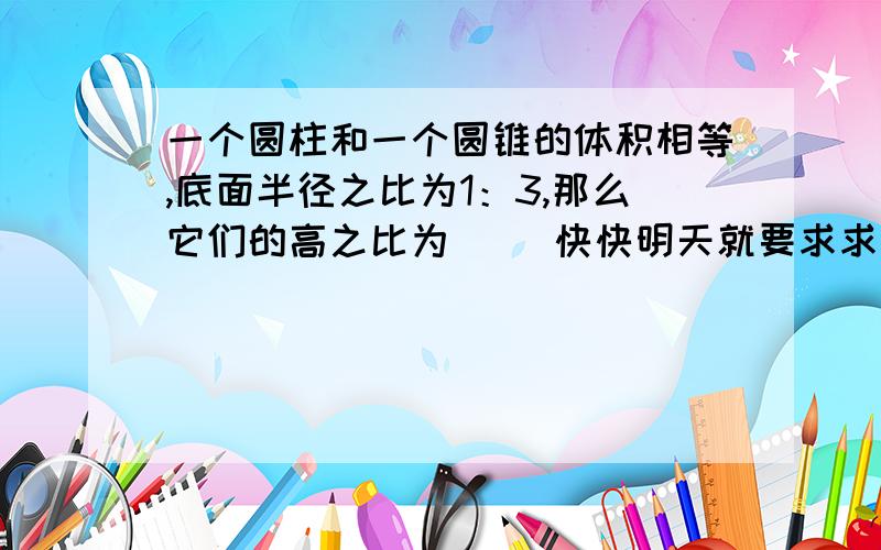 一个圆柱和一个圆锥的体积相等,底面半径之比为1：3,那么它们的高之比为（ ）快快明天就要求求你们帮帮忙