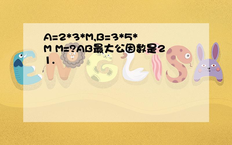 A=2*3*M,B=3*5*M M=?AB最大公因数是21.