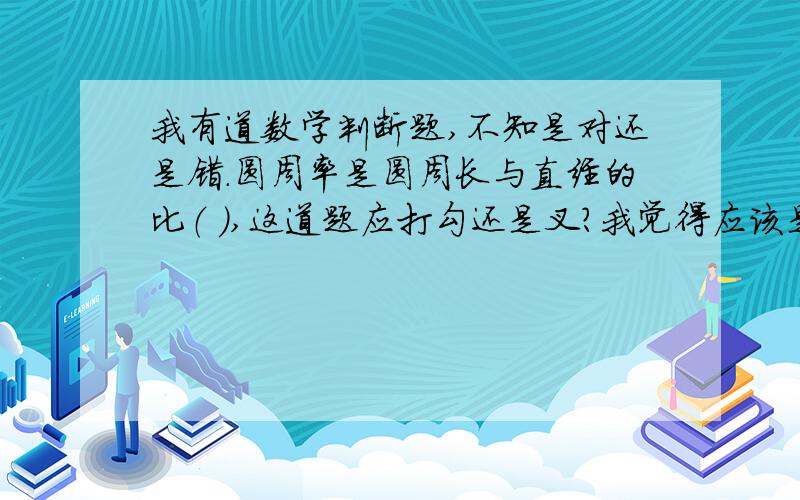 我有道数学判断题,不知是对还是错.圆周率是圆周长与直经的比（ ）,这道题应打勾还是叉?我觉得应该是错的，我的想法：“圆周率是圆周长与直经的比”的最后一个字“比”应该改为“比