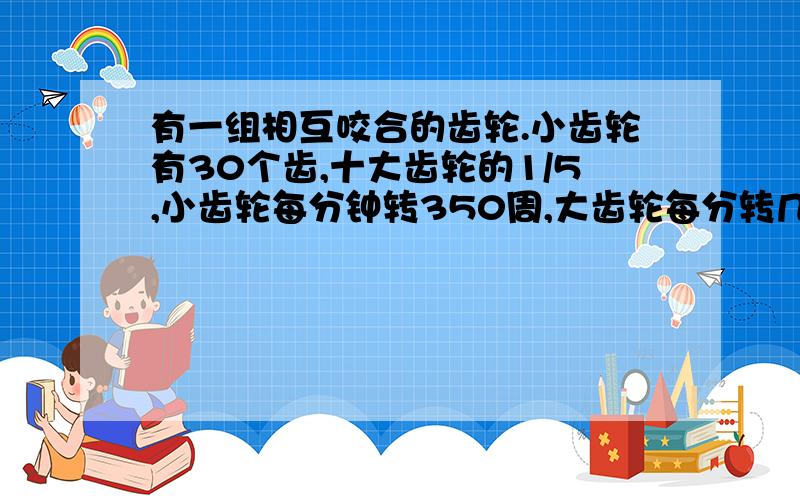有一组相互咬合的齿轮.小齿轮有30个齿,十大齿轮的1/5,小齿轮每分钟转350周,大齿轮每分转几周