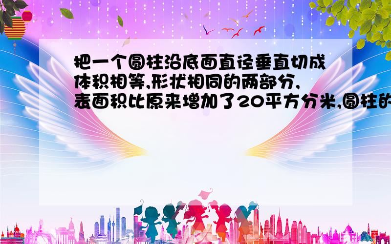 把一个圆柱沿底面直径垂直切成体积相等,形状相同的两部分,表面积比原来增加了20平方分米,圆柱的高是2.5分米,这个圆柱的体积是多少?