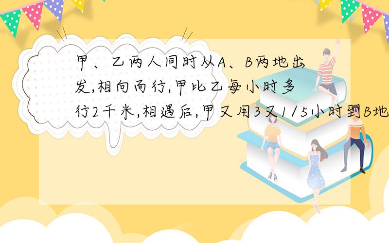 甲、乙两人同时从A、B两地出发,相向而行,甲比乙每小时多行2千米,相遇后,甲又用3又1/5小时到B地,乙又用5小时到达A地.求A、B之间的路程是多少千米?一条河水流速度4KM/H,从这条河的某一点相反