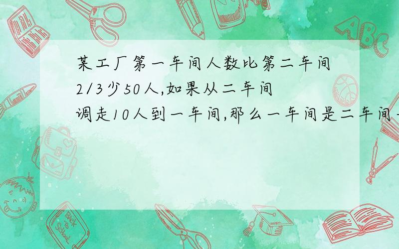 某工厂第一车间人数比第二车间2/3少50人,如果从二车间调走10人到一车间,那么一车间是二车间一半,两个车间原来各有多少人?【用方程组解,